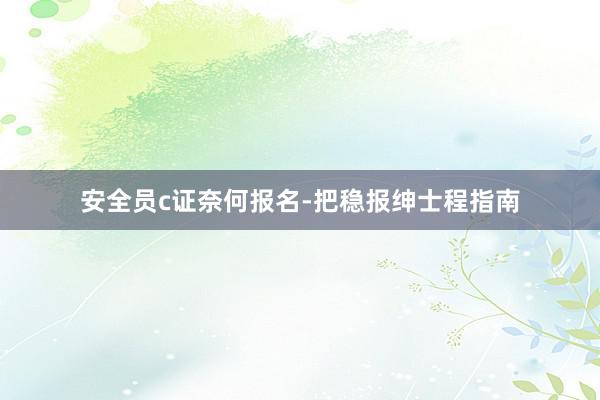 安全员c证奈何报名-把稳报绅士程指南